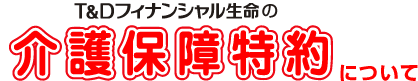 Ｔ&Ｄフィナンシャル生命の
介護保険特約について