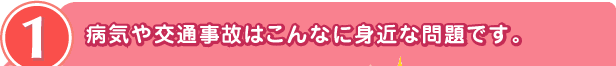 1 病気や交通事故はこんなに身近な問題です。