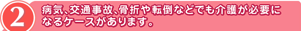 2 病気、交通事故、骨折や転倒などでも
介護が必要になるケースがあります。