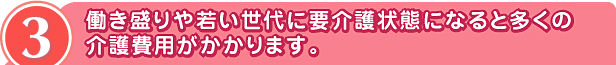 3 働き盛りや若い世代に要介護状態になると多くの
介護費用がかかります。
