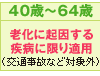 40歳〜64歳
老化に起因する
疾病に限り適用
（交通事故など対象外）