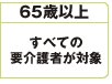 65歳以上
すべての
要介護者が対象