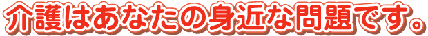 介護はあなたの身近な問題です。