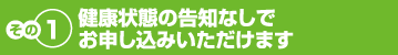 その１　健康状態の告知なしでお申し込みいただけます