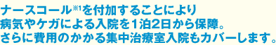 ナースコール※1を付加することにより病気やケガによる入院を1泊2日から保障。
さらに費用のかかる集中治療室入院もカバーします。