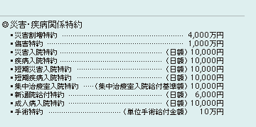 ◎災害・疾病関係特約
・災害割増特約…4,000万円
・傷害特約…1,000万円
・災害入院特約…（日額）10,000円
・疾病入院特約…（日額）10,000円
・短期災害入院特約…（日額）10,000円
・短期疾病入院特約…（日額）10,000円
・集中治療室入院特約…（集中治療室入院給付基準額）10,000円
・新通院給付特約…（日額）6,000円
・成人病入院特約…（日額）10,000円
・手術特約…（単位手術給付金額）10万円