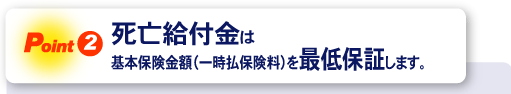 ＜Point2＞死亡給付金は基本保険金額(一時払保険料)を最低保証します。