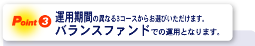 ＜Point3＞運用期間の異なる3コースからお選びいただけます。バランスファンドでの運用となります。