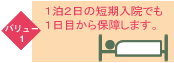 バリュー1 1泊2日の短期入院でも1日目から保障します。
