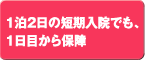 1泊2日の短期入院でも、
1日目から保障