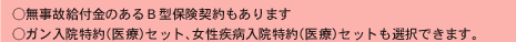 ○無事故給付金のあるＢ型保険契約もあります
○ガン入院特約（医療）セット、女性疾病入院特約（医療）セットも選択できます。