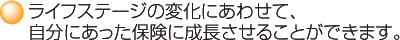ライフステージの変化にあわせて、自分にあった保険に成長させることができます。