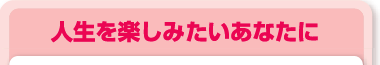 人生を楽しみたいあなたに