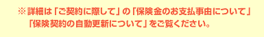 ※詳細は「ご契約に際して」の「保険金のお支払事由について」
「保険契約の自動更新について」をご覧ください。