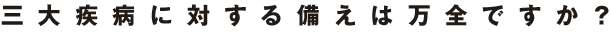 三大疾病に対する備えは万全ですか？