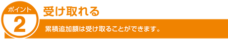ポイント2　受け取れる
累積追加額は受け取ることができます。