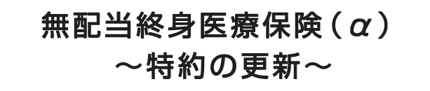 無配当終身医療保険（α）～特約の更新～