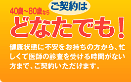 ご契約は40歳〜80歳ならどなたでも！
健康状態に不安をお持ちの方から、
忙しくて医師の診査を受ける時間がない方まで、
ご契約いただけます。