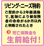 リビングニーズ特約
ご契約から2年経過後で、医師により被保険者の余命が6ヶ月以内と判断されたとき
3　死亡保険金を生前給付！