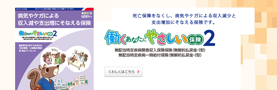 死亡保障をなくし、病気やケガによる収入減少と支出増加にそなえる保険です。くわしくはこちら