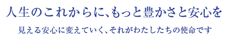 人生のこれからに、もっと豊かさと安心を 見える安心に変えていく、それがわたしたちの使命です
